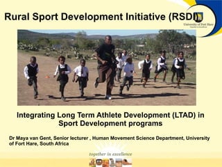 Rural Sport Development Initiative (RSDI) Integrating Long Term Athlete Development (LTAD) in Sport Development programs Dr Maya van Gent, Senior lecturer , Human Movement Science Department, University of Fort Hare, South Africa 