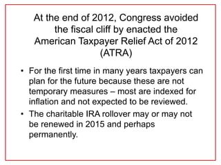 At the end of 2012, Congress avoided
the fiscal cliff by enacted the
American Taxpayer Relief Act of 2012
(ATRA)
• For the first time in many years taxpayers can
plan for the future because these are not
temporary measures – most are indexed for
inflation and not expected to be reviewed.
• The charitable IRA rollover may or may not
be renewed in 2015 and perhaps
permanently.
 