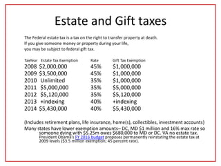 Estate and Gift taxes
The Federal estate tax is a tax on the right to transfer property at death.
If you give someone money or property during your life,
you may be subject to federal gift tax.
TaxYear Estate Tax Exemption Rate Gift Tax Exemption
2008 $2,000,000 45% $1,000,000
2009 $3,500,000 45% $1,000,000
2010 Unlimited 35% $1,000,000
2011 $5,000,000 35% $5,000,000
2012 $5,120,000 35% $5,120,000
2013 +indexing 40% +indexing
2014 $5,430,000 40% $5,430,000
(Includes retirement plans, life insurance, home(s), collectibles, investment accounts)
Many states have lower exemption amounts– DC, MD $1 million and 16% max rate so
someone dying with $5.25m owes $680,000 to MD or DC. VA no estate tax.
President Obama's FY 2016 budget proposes permanently reinstating the estate tax at
2009 levels ($3.5 million exemption; 45 percent rate).
 