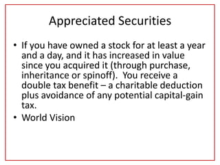 Appreciated Securities
• If you have owned a stock for at least a year
and a day, and it has increased in value
since you acquired it (through purchase,
inheritance or spinoff). You receive a
double tax benefit – a charitable deduction
plus avoidance of any potential capital-gain
tax.
• World Vision
 