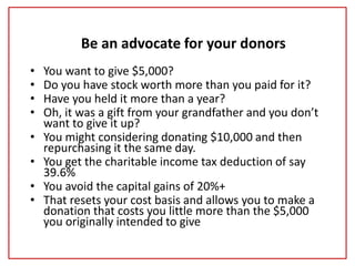 Be an advocate for your donors
• You want to give $5,000?
• Do you have stock worth more than you paid for it?
• Have you held it more than a year?
• Oh, it was a gift from your grandfather and you don’t
want to give it up?
• You might considering donating $10,000 and then
repurchasing it the same day.
• You get the charitable income tax deduction of say
39.6%
• You avoid the capital gains of 20%+
• That resets your cost basis and allows you to make a
donation that costs you little more than the $5,000
you originally intended to give
 