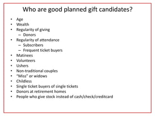 Who are good planned gift candidates?
• Age
• Wealth
• Regularity of giving
– Donors
• Regularity of attendance
– Subscribers
– Frequent ticket buyers
• Matinees
• Volunteers
• Ushers
• Non-traditional couples
• “Miss” or widows
• Childless
• Single ticket buyers of single tickets
• Donors at retirement homes
• People who give stock instead of cash/check/creditcard
 