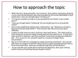 How to approach the topic
• When they fit a 'bequest profile,' one could say, "Your pattern and history of giving
is very much like benefactors who have provided for the Center/NSO/WNO in their
estate plans. Have you thought about including us?"
• "If I may be so bold as to inquire if you provided for the Center in your estate
plans?"
• "Have you thought about "endowing" the annual gifts you've so consistently
made?"
• Once I have established rapport and a relationship, I say, "Would you consider a
bequest to the Kennedy Center?" Then let them talk. No one has ever been
offended.
• I explain to folks what my role is and how I work with donors. This often leads to
them asking me questions and/or sharing with me their plans for us. If they don’t
have much of a response, I will then ask them if they have considered a deferred
gift. If it is a yes or a no, I present myself as a resource to begin those
conversations.
• We are in the midst of a campaign for today, tomorrow and forever. Your annual
gift meets our program needs for today and your capital campaign gift will help us
to do more tomorrow. Have you considered a gift that will last forever?
• As you consider your estate plans and financial objectives, does (your charity)
stand a chance of somehow being included in them?
 
