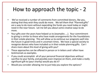 How to approach the topic - 2
• We’ve received a number of comments from committed donors, like you,
stating that they wish they could do more. We tell them that “Planned gifts”
are a way to do more without expending the funds you need today or might
need in the near future. Let me tell you about some creative ways to do
more.
• Your gifts over the years have helped us to (examples ….). Your commitment
to giving is similar to those who have made arrangements for the Foundations
in their estate planning. This will allow us to continue our programs well into
the future in good times and in uncertain times. We have a special society to
recognize donors who have included us in their estate planning gifts. Can I
share more about this level of giving with you?
• These approaches can be offered in person or in letters and I often have
testimonials as examples.
• If you could accomplish all of your personal financial objectives without
sacrifice to your family, and possibly even improve on them, and make a really
significant gift to (your charity) would you do it?
• Would you consider allowing me to just help you explore the options?
 