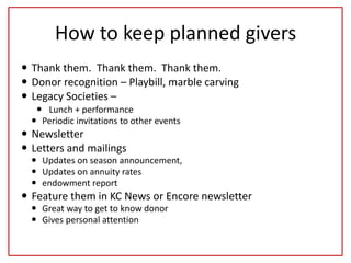 How to keep planned givers
 Thank them. Thank them. Thank them.
 Donor recognition – Playbill, marble carving
 Legacy Societies –
 Lunch + performance
 Periodic invitations to other events
 Newsletter
 Letters and mailings
 Updates on season announcement,
 Updates on annuity rates
 endowment report
 Feature them in KC News or Encore newsletter
 Great way to get to know donor
 Gives personal attention
 