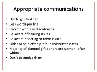 Appropriate communications
• Use larger font size
• Less words per line
• Shorter words and sentences
• Be aware of hearing issues
• Be aware of eating or teeth issues
• Older people often prefer handwritten notes
• Majority of planned gift donors are women- often
widows
• Don’t patronize them
 