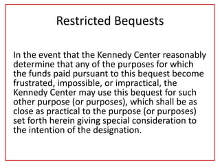 Restricted Bequests
In the event that the Kennedy Center reasonably
determine that any of the purposes for which
the funds paid pursuant to this bequest become
frustrated, impossible, or impractical, the
Kennedy Center may use this bequest for such
other purpose (or purposes), which shall be as
close as practical to the purpose (or purposes)
set forth herein giving special consideration to
the intention of the designation.
 