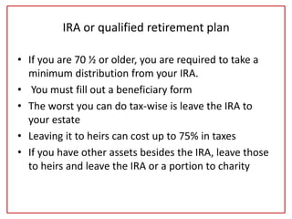 IRA or qualified retirement plan
• If you are 70 ½ or older, you are required to take a
minimum distribution from your IRA.
• You must fill out a beneficiary form
• The worst you can do tax-wise is leave the IRA to
your estate
• Leaving it to heirs can cost up to 75% in taxes
• If you have other assets besides the IRA, leave those
to heirs and leave the IRA or a portion to charity
 