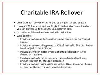 Charitable IRA Rollover
 Charitable IRA rollover just extended by Congress at end of 2013
 If you are 70 ½ or over, and would like to make a charitable donation,
you can transfer up to $100,000 to a charity in 2013
 No tax on withdrawal and no charitable deduction
 Who benefits?
 Individuals who must take a minimum withdrawal but don’t need
income
 Individuals who usually give up to 50% of their AGI. This distribution
is not subject to the limitation
 Individuals living in states where a charitable deduction is not
allowed at state level
 Individuals who do not itemize and make a charitable gift in an
amount less than the standard deduction
 Individuals whose major assets are in their IRAs – it removes hassle
of reporting the income and then the deduction
 