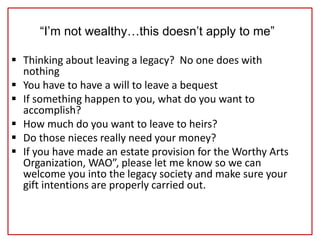 “I’m not wealthy…this doesn’t apply to me”
 Thinking about leaving a legacy? No one does with
nothing
 You have to have a will to leave a bequest
 If something happen to you, what do you want to
accomplish?
 How much do you want to leave to heirs?
 Do those nieces really need your money?
 If you have made an estate provision for the Worthy Arts
Organization, WAO”, please let me know so we can
welcome you into the legacy society and make sure your
gift intentions are properly carried out.
 