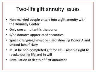 Two-life gift annuity issues
• Non-married couple enters into a gift annuity with
the Kennedy Center
• Only one annuitant is the donor
• S/he donates appreciated securities
• Specific language must be used showing Donor A and
second beneficiary
• Must be non-completed gift for IRS – reserve right to
revoke during life and in will
• Revaluation at death of first annuitant
 