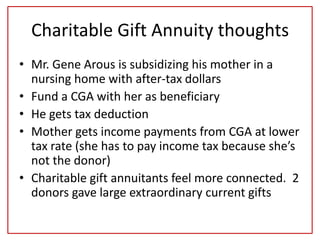 Charitable Gift Annuity thoughts
• Mr. Gene Arous is subsidizing his mother in a
nursing home with after-tax dollars
• Fund a CGA with her as beneficiary
• He gets tax deduction
• Mother gets income payments from CGA at lower
tax rate (she has to pay income tax because she’s
not the donor)
• Charitable gift annuitants feel more connected. 2
donors gave large extraordinary current gifts
 
