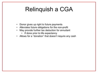 Relinquish a CGA
• Donor gives up right to future payments
• Alleviates future obligations for the non-profit
• May provide further tax deduction for annuitant
• If done prior to life expectancy
• Allows for a “donation” that doesn’t require any cash
 
