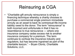Reinsuring a CGA
• “Charitable gift annuity reinsurance is simply a
financing technique whereby a charity chooses to
purchase a commercial single premium immediate
annuity as an asset to back its contractual life-income
liability owed to the donor. The term "reinsurance" is
both incorrect and unfortunate in that it has no
resemblance to true reinsurance — where one
insurance company cedes excess risk to another
insurance company for a premium. The term
continues to confuse the insurance industry and
regulators, but has become ingrained as part of the
charitable lexicon.” – Bryan Clontz, Charitable
Solutions, LLC.
 