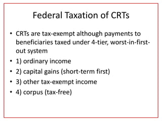 Federal Taxation of CRTs
• CRTs are tax-exempt although payments to
beneficiaries taxed under 4-tier, worst-in-first-
out system
• 1) ordinary income
• 2) capital gains (short-term first)
• 3) other tax-exempt income
• 4) corpus (tax-free)
 