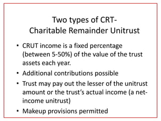 Two types of CRT-
Charitable Remainder Unitrust
• CRUT income is a fixed percentage
(between 5-50%) of the value of the trust
assets each year.
• Additional contributions possible
• Trust may pay out the lesser of the unitrust
amount or the trust’s actual income (a net-
income unitrust)
• Makeup provisions permitted
 