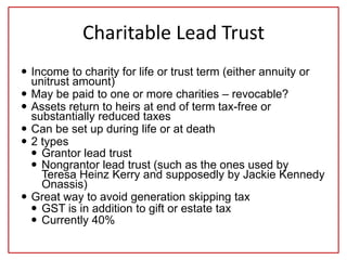 Charitable Lead Trust
 Income to charity for life or trust term (either annuity or
unitrust amount)
 May be paid to one or more charities – revocable?
 Assets return to heirs at end of term tax-free or
substantially reduced taxes
 Can be set up during life or at death
 2 types
 Grantor lead trust
 Nongrantor lead trust (such as the ones used by
Teresa Heinz Kerry and supposedly by Jackie Kennedy
Onassis)
 Great way to avoid generation skipping tax
 GST is in addition to gift or estate tax
 Currently 40%
 