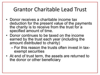 Grantor Charitable Lead Trust
• Donor receives a charitable income tax
deduction for the present value of the payments
the charity is to receive from the trust for a
specified amount of time.
• Donor continues to be taxed on the income
earned by the trust each year (including the
amount distributed to charity)
– For this reason the trusts often invest in tax-
exempt securities
• At end of trust term, the assets are returned to
the donor or other beneficiary
 