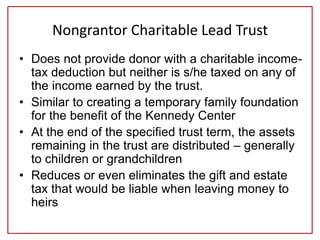 Nongrantor Charitable Lead Trust
• Does not provide donor with a charitable income-
tax deduction but neither is s/he taxed on any of
the income earned by the trust.
• Similar to creating a temporary family foundation
for the benefit of the Kennedy Center
• At the end of the specified trust term, the assets
remaining in the trust are distributed – generally
to children or grandchildren
• Reduces or even eliminates the gift and estate
tax that would be liable when leaving money to
heirs
 