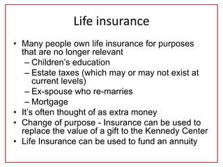 Life insurance
• Many people own life insurance for purposes
that are no longer relevant
– Children’s education
– Estate taxes (which may or may not exist at
current levels)
– Ex-spouse who re-marries
– Mortgage
• It’s often thought of as extra money
• Change of purpose - Insurance can be used to
replace the value of a gift to the Kennedy Center
• Life Insurance can be used to fund an annuity
 