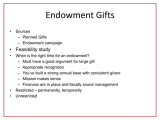 Endowment Gifts
• Sources
– Planned Gifts
– Endowment campaign
• Feasibility study
• When is the right time for an endowment?
– Must have a good argument for large gift
– Appropriate recognition
– You’ve built a strong annual base with consistent givers
– Mission makes sense
– Finances are in place and fiscally sound management
• Restricted – permanently, temporarily
• Unrestricted
 