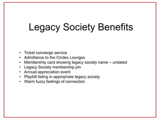 Legacy Society Benefits
• Ticket concierge service
• Admittance to the Circles Lounges
• Membership card showing legacy society name – undated
• Legacy Society membership pin
• Annual appreciation event
• Playbill listing in appropriate legacy society
• Warm fuzzy feelings of connection
 