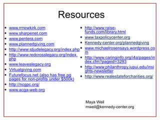 Resources
 www.rrnewkirk.com
 www.sharpenet.com
 www.pentera.com
 www.plannedgiving.com
 http://www.stjudelegacy.org/index.php
 http://www.redcrosslegacy.org/index.
php
 www.leavealegacy.org
 Virtualgiving.com
 Futurefocus.net (also has free pg
pages for non-profits under $500k)
 http://ncgpc.org/
 www.acga-web.org
 http://www.raise-
funds.com/library.html
 www.taxpolicycenter,org
 Kennedy-center.org/plannedgiving
 www.michaelrosensays.wordpress.co
m
 http://www.caringinfo.org/i4a/pages/in
dex.cfm?pageid=3293
 http://www.philanthropy.iupui.edu/insi
ghts-newsletter
 http://www.realestateforcharities.org/
Maya Weil
mweil@kennedy-center.org
 