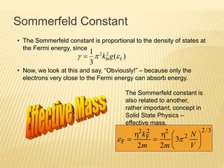 Sommerfeld Constant
• The Sommerfeld constant is proportional to the density of states at
the Fermi energy, since
• Now, we look at this and say, “Obviously!” – because only the
electrons very close to the Fermi energy can absorb energy.
)(
3
1
F
2
B
2
 gk
The Sommerfeld constant is
also related to another,
rather important, concept in
Solid State Physics –
effective mass.
3/2
2
22
F
2
F 3
22







V
N
mm
k


 