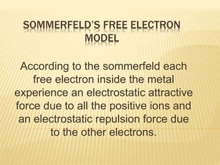 SOMMERFELD’S FREE ELECTRON
MODEL
According to the sommerfeld each
free electron inside the metal
experience an electrostatic attractive
force due to all the positive ions and
an electrostatic repulsion force due
to the other electrons.
 