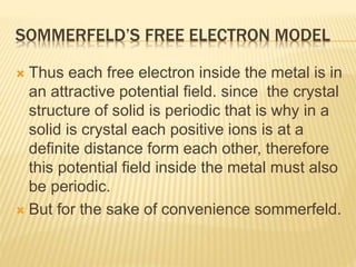 SOMMERFELD’S FREE ELECTRON MODEL
 Thus each free electron inside the metal is in
an attractive potential field. since the crystal
structure of solid is periodic that is why in a
solid is crystal each positive ions is at a
definite distance form each other, therefore
this potential field inside the metal must also
be periodic.
 But for the sake of convenience sommerfeld.
 