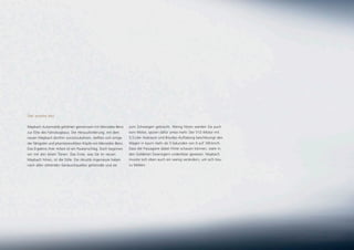 Der zweite Akt.

Maybach Automobile gehörten gemeinsam mit Mercedes-Benz         zum Schweigen gebracht. Wenig hören werden Sie auch
zur Elite des Fahrzeugbaus. Der Herausforderung, mit dem        vom Motor, spüren dafür umso mehr. Der V12-Motor mit
neuen Maybach dorthin zurückzukehren, stellten sich einige      5,5 Liter Hubraum und Biturbo-Aufladung beschleunigt den
der fähigsten und phantasievollsten Köpfe von Mercedes-Benz.    Wagen in kaum mehr als 5 Sekunden von 0 auf 100 km/h.
Das Ergebnis ihrer Arbeit ist ein Paukenschlag. Doch beginnen   Dass die Passagiere dabei Filme schauen können, wäre in
wir mit den leisen Tönen: Das Erste, was Sie im neuen           den Goldenen Zwanzigern undenkbar gewesen. Maybach
Maybach hören, ist die Stille. Die Akustik-Ingenieure haben     musste sich eben auch ein wenig verändern, um sich treu
nach allen störenden Geräuschquellen gefahndet und sie          zu bleiben.
 