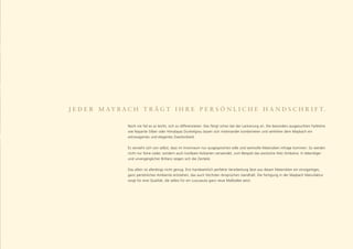 J E D E R M A Y B A C H T R Ä G T I H R E P E R S Ö N L I C H E H A N D S C H R I F T.

                   Noch nie fiel es so leicht, sich zu differenzieren. Das fängt schon bei der Lackierung an. Die besonders ausgesuchten Farbtöne
                   wie Nayarite Silber oder Himalayas Dunkelgrau lassen sich miteinander kombinieren und verleihen dem Maybach ein
                   extravagantes und elegantes Zweitonkleid.


                   Es versteht sich von selbst, dass im Innenraum nur ausgesprochen edle und wertvolle Materialien infrage kommen. So werden
                   nicht nur feine Leder, sondern auch kostbare Holzarten verwendet, zum Beispiel das exotische Holz Amboina. In lebendiger
                   und unvergänglicher Brillanz zeigen sich die Zierteile.


                   Das allein ist allerdings nicht genug. Erst handwerklich perfekte Verarbeitung lässt aus diesen Materialien ein einzigartiges,
                   ganz persönliches Ambiente entstehen, das auch höchsten Ansprüchen standhält. Die Fertigung in der Maybach Manufaktur
                   sorgt für eine Qualität, die selbst für ein Luxusauto ganz neue Maßstäbe setzt.
 