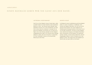 MAYBACH SERVICE


E I N E N M AY B A C H G E B E N W I R N I E G A N Z A U S D E R H A N D .




                               IHR PERSONAL LIAISON MANAGER.                                 MAYBACH ATELIER.

                               Damit Sie an Ihrem Maybach immerzu Freude haben, stellen      Im Mittelpunkt unserer Kundenbetreuung steht das Maybach
                               wir jedem Kunden vom ersten Kontakt an einen persönlichen     Atelier im Center of Excellence in Sindelfingen, dem
                               Betreuer zur Seite – den Personal Liaison Manager. Dieser     Standort der Maybach Manufaktur. Von hier aus wird die
                               Mitarbeiter kümmert sich um Ihre Zufriedenheit und steht      gesamte Kommunikation vom ersten Angebot bis zur
                               Ihnen rund um die Uhr zu Diensten. Er arrangiert für Sie      Auslieferung des Fahrzeugs koordiniert. Hier können Sie mit
                               gerne eine Probefahrt und kümmert sich um alle Ihre An-       uns Ihre Ideen verwirklichen. Und wenn Sie Ihren Maybach
                               liegen rund um das Fahrzeug. Nachdem Sie Ihren Maybach        schon während der Fertigung in der Maybach Manufaktur
                               entgegengenommen haben, ist Ihr Personal Liaison Manager      sehen und persönlich mit den Designern und Ingenieuren
                               jederzeit zur Stelle, wenn Sie ihn brauchen. So garantieren   sprechen möchten, sind Sie herzlich willkommen. Die Fahr-
                               wir Ihnen individuelle, intensive und vertrauensvolle         zeugübergabe erfolgt im Center of Excellence und in den
                               Betreuung aus einer Hand.                                     Maybach Centern. Wir bringen Ihnen Ihren Maybach auf
                                                                                             Wunsch aber auch gerne direkt vor die Haustür.
 