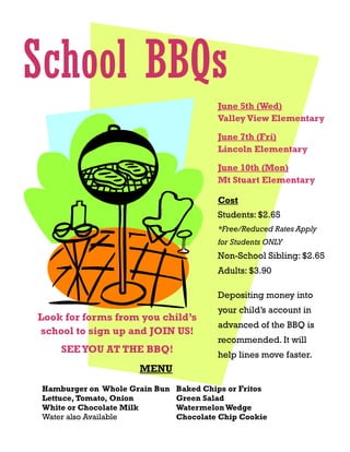 Look for forms from you child’s
school to sign up and JOIN US!
SEEYOU AT THE BBQ!
June 5th (Wed)
Valley View Elementary
School BBQs
MENU
Hamburger on Whole Grain Bun
Lettuce, Tomato, Onion
White or Chocolate Milk
Water also Available
Baked Chips or Fritos
Green Salad
WatermelonWedge
Chocolate Chip Cookie
Cost
Students: $2.65
*Free/Reduced Rates Apply
for Students ONLY
Non-School Sibling: $2.65
Adults: $3.90
Depositing money into
your child’s account in
advanced of the BBQ is
recommended. It will
help lines move faster.
June 10th (Mon)
Mt Stuart Elementary
June 7th (Fri)
Lincoln Elementary
 
