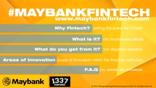 Why Fintech? setting the scene for Fintech
What is it? the timeline and details
Areas of innovation scope of innovation within the financial institution
What do you get from it? the Maybank adoption
#MAYBANKFINTECHwww.maybankfintech.com
F.A.Q you asked, we answered
© 2015, Malayan Banking Berhad (Company No 3813-K). All Rights Reserved.
 