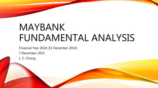 MAYBANK
FUNDAMENTAL ANALYSIS
Financial Year 2014 (31 December 2014)
7 December 2015
L. C. Chong
 