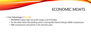 ECONOMIC MOATS
• Cost Advantage (Narrow)
• MAYBANK enjoys high net profit margin and FCF/Sales
• On the other hand, the banking sector is facing Net Interest Margin (NIM) compression
• NIM compression will persist in the next few years
 