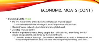 ECONOMIC MOATS (CONT.)
• Switching Costs (Wide)
• The first mover in the online banking in Malaysian financial sector
• Lead to develop valuable advantage to attract large number of subscribers
• Maybank's wide networks, both local and also global reach
• One stop financial centre
• Another important is inertia. Many people don't switch banks, even if they feel that
they're being nickeled and dimed by their current bank.
• The inertia is weaker nowadays. Consumers can have few bank accounts in different bank, and
change their preferred bank easily. Attractive refinancing offers provided by other banks.
 