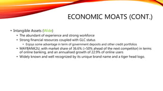 ECONOMIC MOATS (CONT.)
• Intangible Assets (Wide)
• The abundant of experience and strong workforce
• Strong financial resources coupled with GLC status
• Enjoys some advantage in term of government deposits and other credit portfolios
• MAYBANK2U, with market share of 36.6% (>50% ahead of the next competitor) in terms
of online banking, and an annualised growth of 22.9% of online users
• Widely known and well recognized by its unique brand name and a tiger head logo.
 