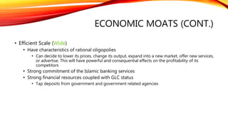 ECONOMIC MOATS (CONT.)
• Efficient Scale (Wide)
• Have characteristics of rational oligopolies
• Can decide to lower its prices, change its output, expand into a new market, offer new services,
or advertise. This will have powerful and consequential effects on the profitability of its
competitors
• Strong commitment of the Islamic banking services
• Strong financial resources coupled with GLC status
• Tap deposits from government and government related agencies
 