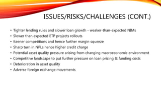 ISSUES/RISKS/CHALLENGES (CONT.)
• Tighter lending rules and slower loan growth - weaker-than-expected NIMs
• Slower than expected ETP projects rollouts
• Keener competitions and hence further margin squeeze
• Sharp turn in NPLs hence higher credit charge
• Potential asset quality pressure arising from changing macroeconomic environment
• Competitive landscape to put further pressure on loan pricing & funding costs
• Deterioration in asset quality
• Adverse foreign exchange movements
 