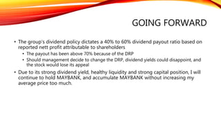 GOING FORWARD
• The group’s dividend policy dictates a 40% to 60% dividend payout ratio based on
reported nett profit attributable to shareholders
• The payout has been above 70% because of the DRP
• Should management decide to change the DRP, dividend yields could disappoint, and
the stock would lose its appeal
• Due to its strong dividend yield, healthy liquidity and strong capital position, I will
continue to hold MAYBANK, and accumulate MAYBANK without increasing my
average price too much.
 