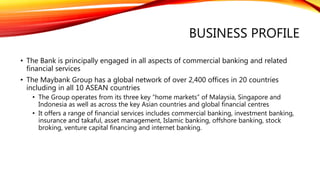 BUSINESS PROFILE
• The Bank is principally engaged in all aspects of commercial banking and related
financial services
• The Maybank Group has a global network of over 2,400 offices in 20 countries
including in all 10 ASEAN countries
• The Group operates from its three key “home markets” of Malaysia, Singapore and
Indonesia as well as across the key Asian countries and global financial centres
• It offers a range of financial services includes commercial banking, investment banking,
insurance and takaful, asset management, Islamic banking, offshore banking, stock
broking, venture capital financing and internet banking.
 
