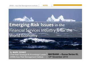 ARiMI	
  –	
  Asia	
  Risk	
  Management	
  Ins0tute	
  
By MARC RONEZ
Chief Risk Strategist & Knowledge Leader
ARIMI-Asia Risk Management Institute
NOTES	
  
MAYBANK – Gurus Series KL
14th November 2014
Emerging	
  Risk	
  Issues	
  in	
  the	
  
Financial	
  Services	
  Industry	
  &	
  for	
  the	
  
World	
  Economy	
  
 
