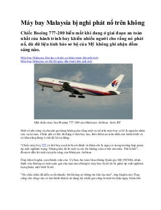 Máy bay Malaysia bị nghi phát nổ trên không
Chiếc Boeing 777-200 biến mất khi đang ở giai đoạn an toàn
nhất của hành trình bay khiến nhiều người cho rằng nó phát
nổ, dù dữ liệu tình báo sơ bộ của Mỹ không ghi nhận đốm
sáng nào.
Máy bay Malaysia liên lạc với phi cơ khác trước khi mất tích
Máy bay Malaysia có thể đã quay đầu trước khi mất tích
Một chiếc máy bay Boeing 777-200 của Malaysia Airlines. Ảnh: RT.
Một số phi công và chuyên gia hàng không cho rằng một vụ nổ trên máy bay có lẽ là nguyên nhân
của vụ tai nạn. Chiếc phi cơ khi đó đang ở tầm bay cao, thời điểm an toàn nhất của hành trình và
có khả năng đang ở chế độ lái tự động.
"Chiếc máy bay 777 có thể bay sau khi bị sét đánh và thậm chí là ngay cả trong trường hợp giảm
áp suất nghiêm trọng. Nhưng nếu đó là một vụ nổ, thì không còn cơ hội nào nữa. Thế là hết”,
Reuters dẫn lời một cựu phi công của Malaysia Airlines.
Ông John Goglia, cựu thành viên của Ủy ban An toàn Giao thông Quốc gia Mỹ (NTSB), nhận
định việc không có một cuộc gọi cứu nạn nào chứng tỏ máy bay bị nổ do bị giảm áp suất nghiêm
trọng hoặc một thiết bị nổ.
"Nó chắc chắn đã diễn ra rất nhanh, bởi không có thông tin liên lạc nào", ông Goglia nói. Ông
cũng cho rằng việc có hai hành khách sử dụng hộ chiếu giả cũng là một tín hiệu nguy hiểm lớn.
 