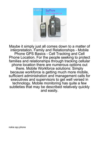 Maybe it simply just all comes down to a matter of
 interpretation. Family and Relationships - Mobile
     Phone GPS Basics - Cell Tracking and Cell
Phone Location. For the people seeking to protect
families and relationships through tracking cellular
  phone location there are numerous options out
      there. Mobile Workforce solutions: Simply
 because workforce is getting much more mobile,
sufficient administration and management calls for
 executives and supervisors to get well versed in
   technology. Mobile monitoring has quite a few
subtleties that may be described relatively quickly
                     and easily.




nokia spy phone
 