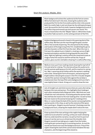 JordonClifton1
Short film analysis: Maybe, 2011
Black backgroundtodirectthe audience tothe fontonscreen.
White fontdominant’sthe shot,showingthe audience who
producedthe filmforthe firstcreditsandthe title inthe second.
Both the creditsfade inand outshownby the editingtechniques
used.Nosoundfor the firstcredit,howeverbackgroundmusicof
the coffee shopandmovedcupsand saucersare heard.This
musicisheard whenthe title ‘Maybe’fadesin.Whichthenleads
to anotherfade outand in,to the settingandstart of the film.
Ambientbackgroundsoundisheardinthispanningshotof the
coffee shop.We thensee the manthroughthe glass counter
aftera few secondsof panning.Thisshotpresentsthe setting
and locationof the beginningof the film.Establishingthe genre
and the characters of the filmfromthe start. Whenthe man is
firstseenthe upbeatmusicisfadedin,creatinga sense of light
heartedanticipationandalsohintingtowardsthe startof the
story.High keylightingisusedtoreflectthe moodandcreate an
image of what the storyline andfilmwill be like.Propsof
cookies,glasscounterandtablesshowingit’sacafé/coffee shop.
Mediumclose upof manreadinga bookshowingthe tophalf of
himand whathe isdoing.Thisshotalsoallowsthe audience to
see the womanwalkinguponhisleft,andhisreactionto seeing
her.Man iswearingcasual clotheswhile the womaniswalking
witha bike.Showingherformof transport,andwearingsmart
brightclothesindicatingthe seasoninthe film.A louderdiegetic
soundof the womanrestingherbike againstthe windowis
emphasized.Overthe topof the same backgroundmusicthat’s
now slightlyfasterinbeat.A long cut isusedto showthe man.
Lots of straightcuts and shotreverse shotsare used,alternating
betweenthe manandwoman.Thishighlightsthemlookingat
each otherandpotentiallylikingeachother.Midshotsare used
of boththe man and woman,illustratingwhatthe womanlooks
like andhow she reacts to the man lookingather.Aswell ashow
the man reacts to the womanknowingshe’slookingathim.
Mise-en-scene showsthe backof the counterconveyingthatthe
womanworksinthe shop,as well asthe costume of the apron
she isputtingon. Diegeticsoundof woman’sfootstepsoverthe
backgroundmusic,showingshe maybe didn’tnotice the man.
Close upshotof the man writingonthe napkinhelpingthe
audience tosee whathe’swriting,sotheycanread itallowing
themto understandthe narrative.Aswell asfromhispointof
view asit can be seenas an almostoverthe shouldershot.
Diegeticsoundof mantakingout a napkinfromthe holder,
clickingthe penandwritingonit connotingrealism.Asreal life
soundsare heard evenoverthe backgroundmusic.Propof the
napkinshowingthe startof the conversationbetweenthe two
characters,and the beginningof the storyline.
 