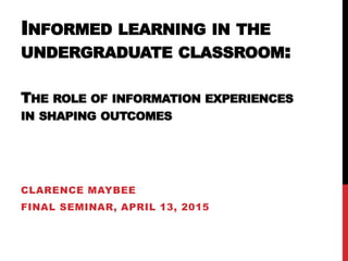 INFORMED LEARNING IN THE
UNDERGRADUATE CLASSROOM:
THE ROLE OF INFORMATION EXPERIENCES
IN SHAPING OUTCOMES
CLARENCE MAYBEE
FINAL SEMINAR, APRIL 13, 2015
 