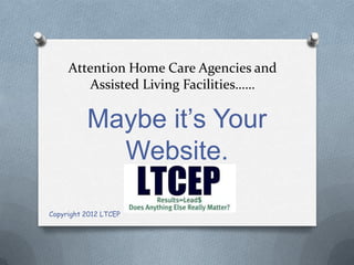 Attention Home Care Agencies and
         Assisted Living Facilities……

          Maybe it’s Your
            Website.

Copyright 2012 LTCEP
 