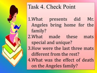 Task 4. Check Point
1.What presents did Mr.
Angeles bring home for the
family?
2.What made these mats
special and unique?
3.How were the last three mats
different from the rest?
4.What was the effect of death
on the Angeles family?
 